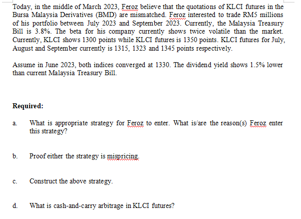 Today, in the middle of March 2023, Feroz believe that the quotations of KLCI futures in the
Bursa Malaysia Derivatives (BMD) are mismatched. Feroz interested to trade RM5 millions
of his portfolio between July 2023 and September 2023. Currently, the Malaysia Treasury
Bill is 3.8%. The beta for his company currently shows twice volatile than the market.
Currently, KL CI shows 1300 points while KL CI futures is 1350 points. KLCI futures for July,
August and September currently is 1315, 1323 and 1345 points respectively.
Assume in June 2023, both indices converged at 1330. The dividend yield shows 1.5% lower
than current Malaysia Treasury Bill.
Required:
What is appropriate strategy for Feroz to enter. What is/are the reason(s) Feroz enter
this strategy?
a.
b.
C.
d.
Proof either the strategy is mispricing.
Construct the above strategy.
What is cash-and-carry arbitrage in KL CI futures?