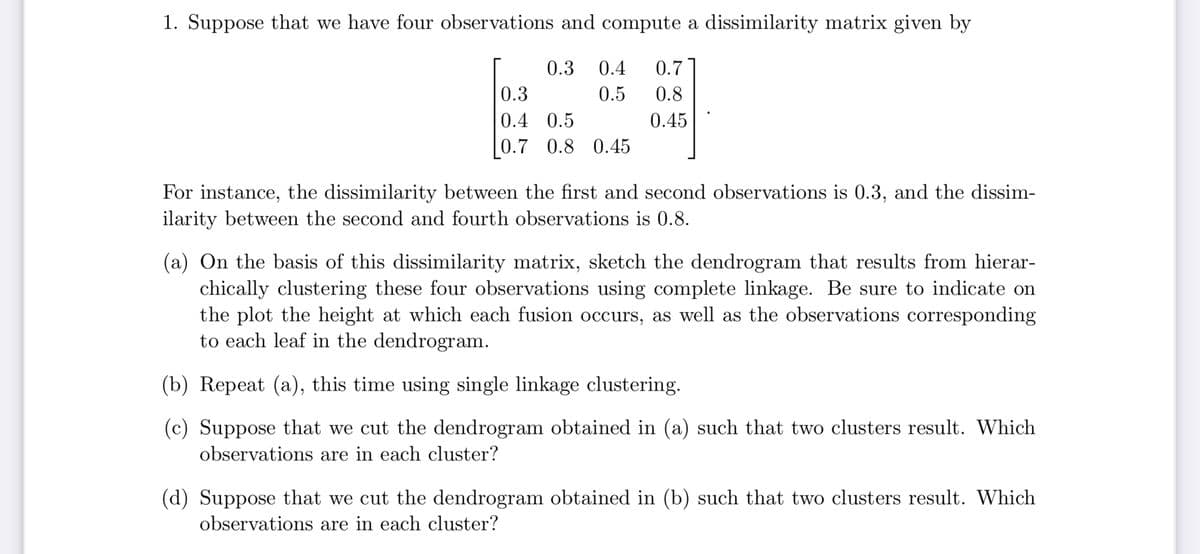 1. Suppose that we have four observations and compute a dissimilarity matrix given by
0.3
0.3 0.4 0.7
0.5
0.8
0.4 0.5
0.45
0.7 0.8 0.45
For instance, the dissimilarity between the first and second observations is 0.3, and the dissim-
ilarity between the second and fourth observations is 0.8.
(a) On the basis of this dissimilarity matrix, sketch the dendrogram that results from hierar-
chically clustering these four observations using complete linkage. Be sure to indicate on
the plot the height at which each fusion occurs, as well as the observations corresponding
to each leaf in the dendrogram.
(b) Repeat (a), this time using single linkage clustering.
(c) Suppose that we cut the dendrogram obtained in (a) such that two clusters result. Which
observations are in each cluster?
(d) Suppose that we cut the dendrogram obtained in (b) such that two clusters result. Which
observations are in each cluster?