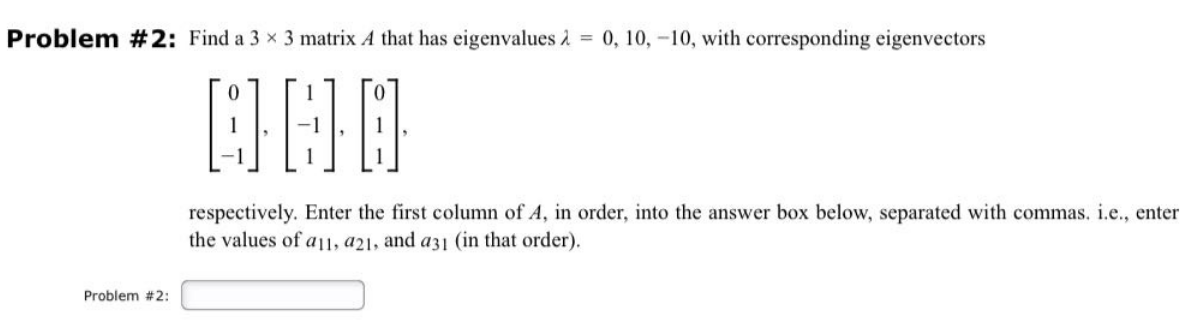 Problem #2: Find a 3 x 3 matrix A that has eigenvalues λ = 0, 10, -10, with corresponding eigenvectors
000
Problem #2:
respectively. Enter the first column of A, in order, into the answer box below, separated with commas. i.e., enter
the values of a11, a21, and a31 (in that order).