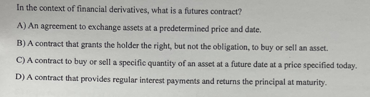 In the context of financial derivatives, what is a futures contract?
A) An agreement to exchange assets at a predetermined price and date.
B) A contract that grants the holder the right, but not the obligation, to buy or sell an asset.
C) A contract to buy or sell a specific quantity of an asset at a future date at a price specified today.
D) A contract that provides regular interest payments and returns the principal at maturity.