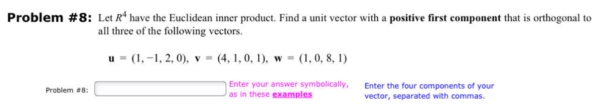 Problem #8: Let R4 have the Euclidean inner product. Find a unit vector with a positive first component that is orthogonal to
all three of the following vectors.
Problem #8:
u = (1, -1, 2, 0), v = (4, 1, 0, 1), w = (1, 0, 8, 1)
Enter your answer symbolically,
as in these examples
Enter the four components of your
vector, separated with commas.