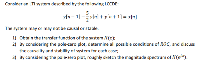 Consider an LTI system described by the following LCCDE:
5
y[n − 1] − 2 y[n] + y[n+ 1] = x[n]
The system may or may not be causal or stable.
1) Obtain the transfer function of the system H(z);
2) By considering the pole-zero plot, determine all possible conditions of ROC, and discuss
the causality and stability of system for each case;
3) By considering the pole-zero plot, roughly sketch the magnitude spectrum of H (e).