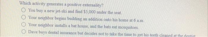 Which activity generates a positive externality?
O You buy a new jet-ski and find $5,000 under the seat.
O Your neighbor begins building an addition onto his home at 6 a.m.
O Your neighbor installs a bat house, and the bats eat mosquitoes.
O Dave buys dental insurance but decides not to take the time to get his teeth cleaned at the dentiet
