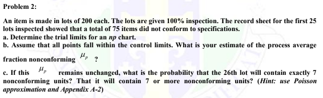 Problem 2:
An item is made in lots of 200 each. The lots are given 100% inspection. The record sheet for the first 25
lots inspected showed that a total of 75 items did not conform to specifications.
a. Determine the trial limits for an np chart.
b. Assume that all points fall within the control limits. What is your estimate of the process average
Hp ?
fraction nonconforming
c. If this p
remains unchanged, what is the probability that the 26th lot will contain exactly 7
nonconforming units? That it will contain 7 or more nonconforming units? (Hint: use Poisson
approximation and Appendix A-2)