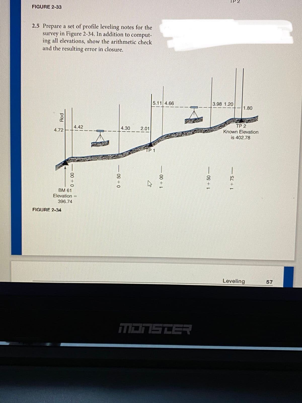 FIGURE 2-33
2.5 Prepare a set of profile leveling notes for the
survey in Figure 2-34. In addition to comput-
ing all elevations, show the arithmetic check
and the resulting error in closure.
5.11 4.66
3.98 1.20
1.80
VA
4.42
4.30
2.01
TP 2
4.72
Known Elevation
is 402.78
TP 1
BM 61
Elevation =
396.74
FIGURE 2-34
Leveling
57
T=ם בהבה
- GL + I
09 + 1
00 +
0+50
00 +
