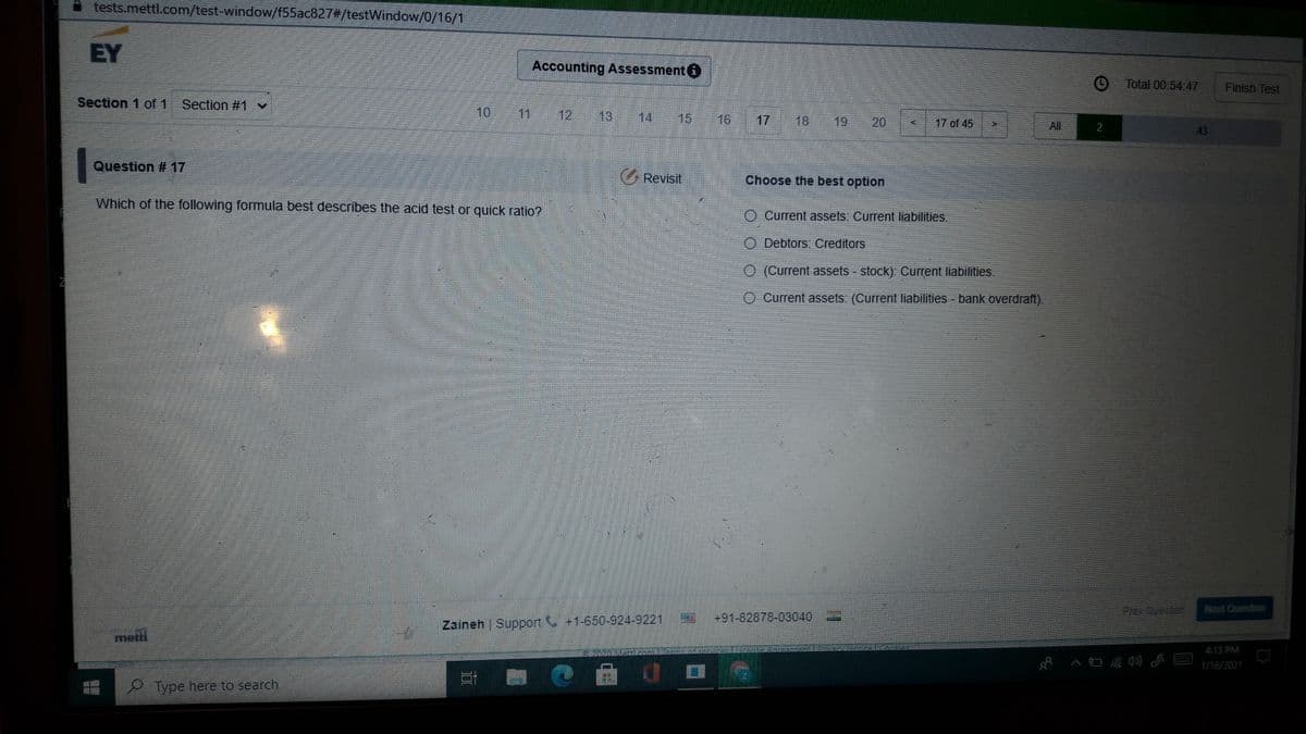 tests.mettl.com/test-window/f55ac827#/testWindow/0/16/1
EY
Accounting Assessment O
Total 00:54.47
Finish Test
Section 1 of 1 Section #1 v
10
11
12
13
14
15
16
17
18
19
20
17 of 45
All
2
43
Question # 17
G Revisit
Choose the best option
Which of the following formula best describes the acid test or quick ratio?
Current assets: Current liabilities.
Debtors: Creditors
O (Current assets stock) Current liabilities.
O Current assets: (Current liabilities - bank overdraft).
Frev Cueston
Next Question
+91-82878-03040
Zaineh | Support +1-650-924-9221
metil
413 PM
1/16/2021
Type here to search
