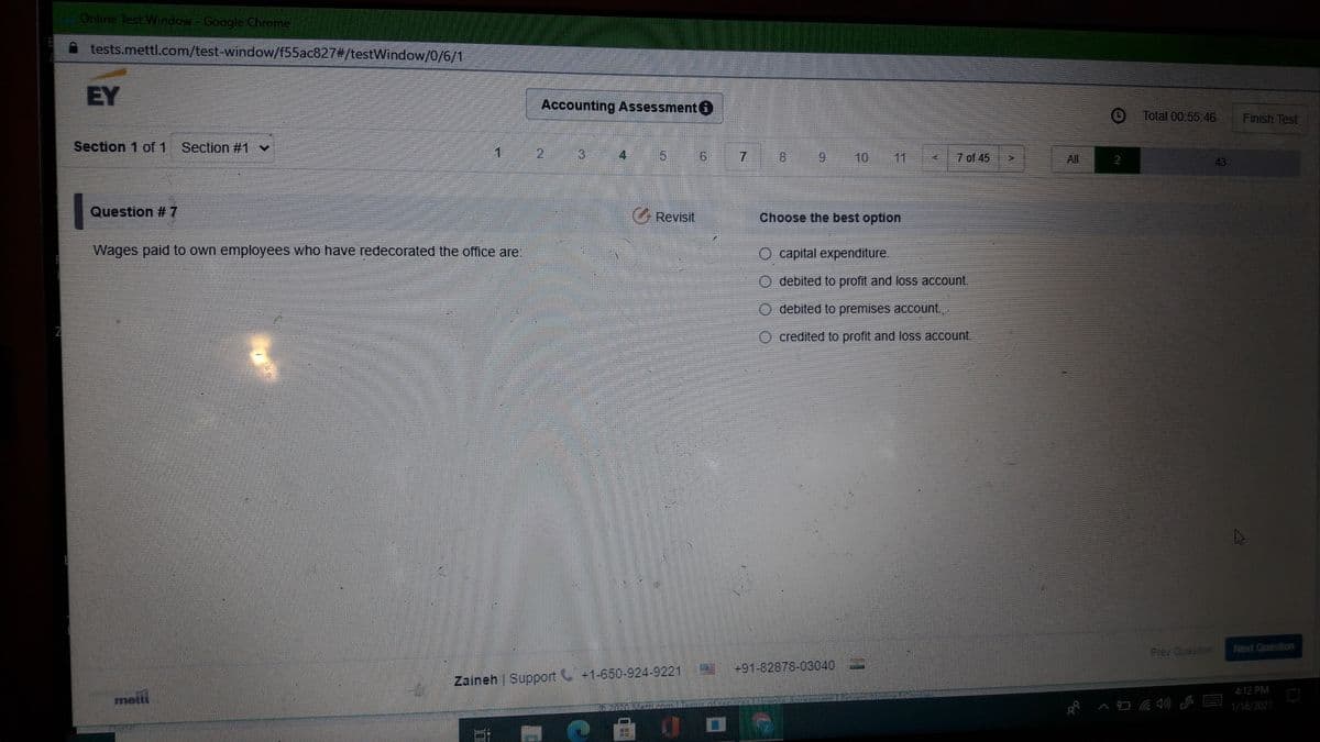 Online Test Window-Google Chrome
tests.mettl.com/test-window/f55ac827#/testWindow/0/6/1
EY
Accounting Assessment
Total 00:55.46
Finish Test
Section 1 of 1 Section #1 v
12
5.
7
8.
6.
10
11
7 of 45
All
2
43
Question #7
GRevisit
Choose the best option
Wages paid to own employees who have redecorated the office are
O capital expenditure.
debited to profit and loss account.
debited to premises account.,
O credited to profit and loss account.
Frev Question
Next Question
+91-82878-03040
Zaineh | Support +1-650-924-9221
4:12 PM
metti
1/16/2021
