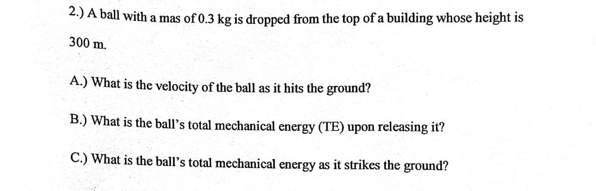 2.) A ball with a mas of 0.3 kg is dropped from the top of a building whose height is
300 m.
A.) What is the velocity of the ball as it hits the ground?
B.) What is the ball's total mechanical energy (TE) upon releasing it?
C.) What is the ball's total mechanical energy as it strikes the ground?