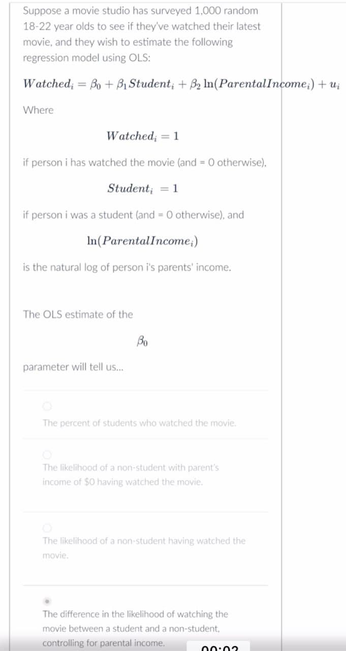 Suppose a movie studio has surveyed 1,000 random
18-22 year olds to see if they've watched their latest
movie, and they wish to estimate the following
regression model using OLS:
Watched; = Bo+B₁ Student; + B2 In(Parental Income;) + ui
Where
Watched = 1
if person i has watched the movie (and 0 otherwise),
Studenti = 1
if person i was a student (and 0 otherwise), and
In(Parental Income)
is the natural log of person i's parents' income.
The OLS estimate of the
parameter will tell us...
Bo
The percent of students who watched the movie.
The likelihood of a non-student with parent's
income of $0 having watched the movie.
The likelihood of a non-student having watched the
movie.
The difference in the likelihood of watching the
movie between a student and a non-student,
controlling for parental income.