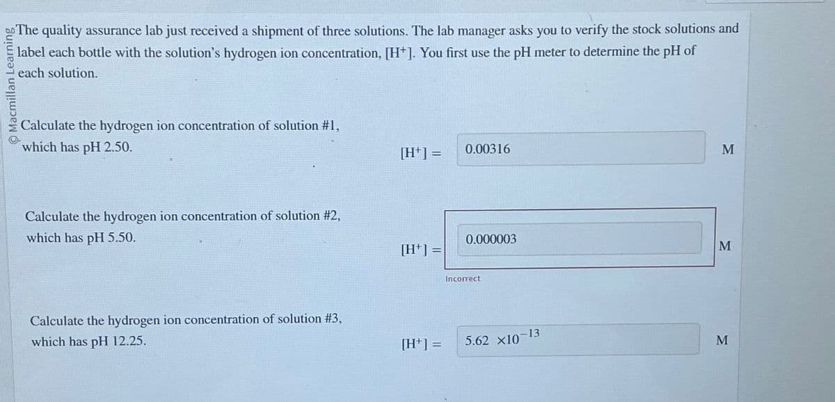 Macmillan
The quality assurance lab just received a shipment of three solutions. The lab manager asks you to verify the stock solutions and
label each bottle with the solution's hydrogen ion concentration, [H+]. You first use the pH meter to determine the pH of
each solution.
Calculate the hydrogen ion concentration of solution #1,
which has pH 2.50.
Calculate the hydrogen ion concentration of solution #2,
which has pH 5.50.
[H+] =
0.00316
[H+]=
0.000003
M
Incorrect
Calculate the hydrogen ion concentration of solution #3,
which has pH 12.25.
[H+] =
5.62 x10-13
M
M