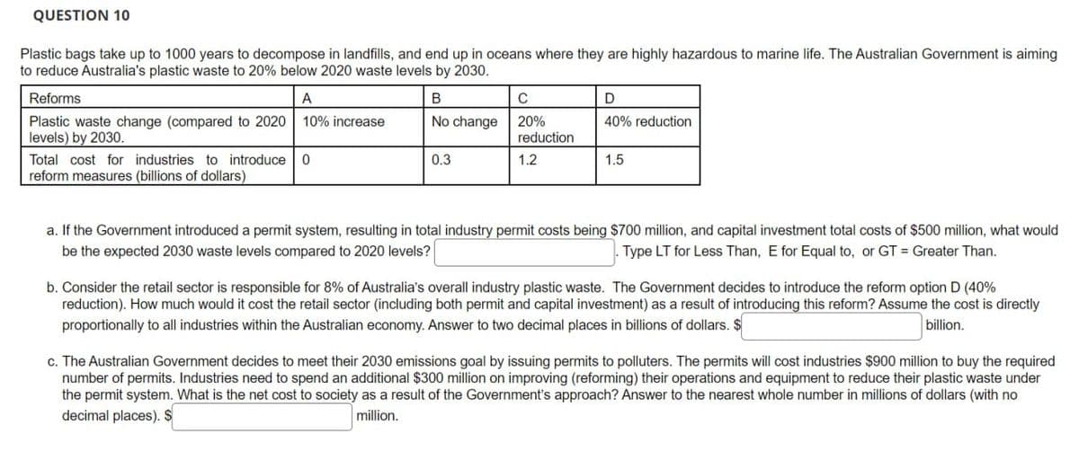 QUESTION 10
Plastic bags take up to 1000 years to decompose in landfills, and end up in oceans where they are highly hazardous to marine life. The Australian Government is aiming
to reduce Australia's plastic waste to 20% below 2020 waste levels by 2030.
Reforms
A
B
с
D
Plastic waste change (compared to 2020 10% increase
levels) by 2030.
No change 20%
40% reduction
Total cost for industries to introduce 0
reform measures (billions of dollars)
0.3
reduction
1.2
1.5
a. If the Government introduced a permit system, resulting in total industry permit costs being $700 million, and capital investment total costs of $500 million, what would
be the expected 2030 waste levels compared to 2020 levels?
Type LT for Less Than, E for Equal to, or GT = Greater Than.
b. Consider the retail sector is responsible for 8% of Australia's overall industry plastic waste. The Government decides to introduce the reform option D (40%
reduction). How much would it cost the retail sector (including both permit and capital investment) as a result of introducing this reform? Assume the cost is directly
proportionally to all industries within the Australian economy. Answer to two decimal places in billions of dollars. $
billion.
c. The Australian Government decides to meet their 2030 emissions goal by issuing permits to polluters. The permits will cost industries $900 million to buy the required
number of permits. Industries need to spend an additional $300 million on improving (reforming) their operations and equipment to reduce their plastic waste under
the permit system. What is the net cost to society as a result of the Government's approach? Answer to the nearest whole number in millions of dollars (with no
decimal places). $
million.