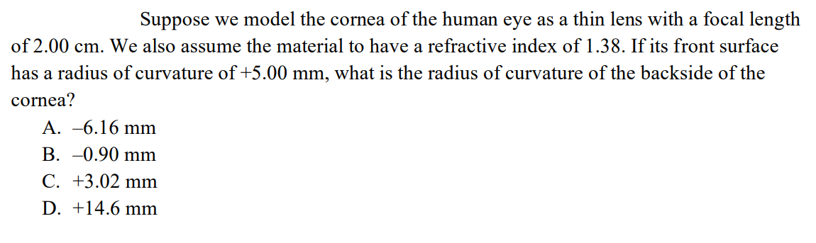 Suppose we model the cornea of the human eye as a thin lens with a focal length
of 2.00 cm. We also assume the material to have a refractive index of 1.38. If its front surface
has a radius of curvature of +5.00 mm, what is the radius of curvature of the backside of the
cornea?
A. -6.16 mm
B. -0.90 mm
C. +3.02 mm
D. +14.6 mm