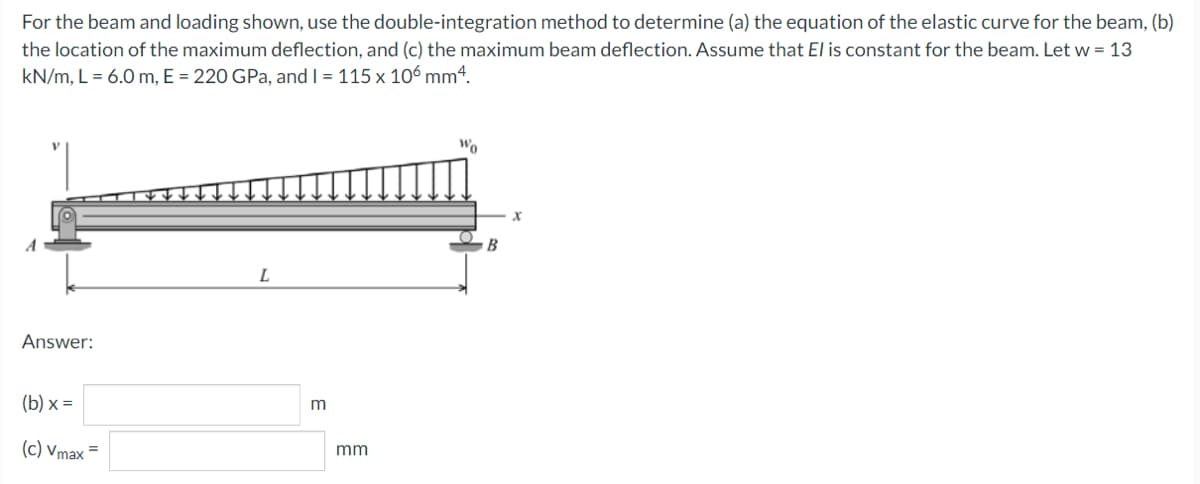 For the beam and loading shown, use the double-integration method to determine (a) the equation of the elastic curve for the beam, (b)
the location of the maximum deflection, and (c) the maximum beam deflection. Assume that El is constant for the beam. Let w = 13
kN/m, L = 6.0 m, E = 220 GPa, and I = 115 x 106 mm4.
Wo
B
L
Answer:
(b) x =
(c) Vmax =
mm
