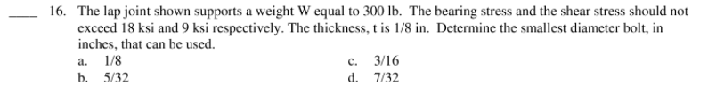 16. The lap joint shown supports a weight W equal to 300 Ib. The bearing stress and the shear stress should not
exceed 18 ksi and 9 ksi respectively. The thickness, t is 1/8 in. Determine the smallest diameter bolt, in
inches, that can be used.
a.
1/8
с.
3/16
b. 5/32
d. 7/32
