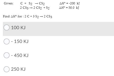 C + S2 - CS2
2 Cs3 - 2 CS2 + S2
Given:
AH° = -200 kJ
ДН - 50.0 k]
Find AH for : 2 C + 3 52 - 2 CS3
О 100 КJ
O - 150 KJ
О-450 KJ
O 250 KJ
