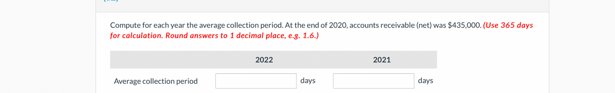 Compute for each year the average collection period. At the end of 2020, accounts receivable (net) was $435,000. (Use 365 days
for calculation. Round answers to 1 decimal place, e.g. 1.6.)
Average collection period
2022
days
2021
days