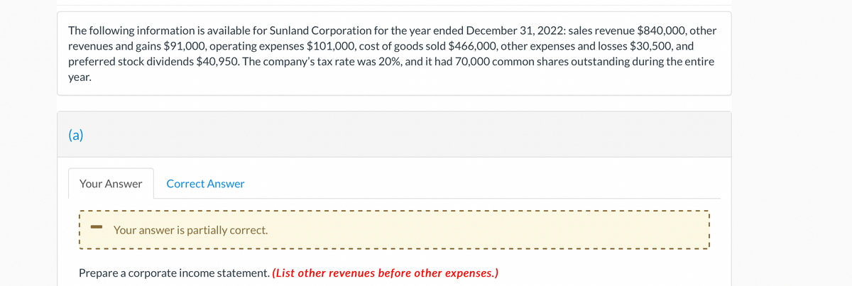 The following information is available for Sunland Corporation for the year ended December 31, 2022: sales revenue $840,000, other
revenues and gains $91,000, operating expenses $101,000, cost of goods sold $466,000, other expenses and losses $30,500, and
preferred stock dividends $40,950. The company's tax rate was 20%, and it had 70,000 common shares outstanding during the entire
year.
(a)
Your Answer Correct Answer
Your answer is partially correct.
Prepare a corporate income statement. (List other revenues before other expenses.)