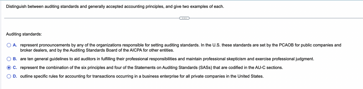 Distinguish between auditing standards and generally accepted accounting principles, and give two examples of each.
Auditing standards:
A. represent pronouncements by any of the organizations responsible for setting auditing standards. In the U.S. these standards are set by the PCAOB for public companies and
broker dealers, and by the Auditing Standards Board of the AICPA for other entities.
B. are ten general guidelines to aid auditors in fulfilling their professional responsibilities and maintain professional skepticism and exercise professional judgment.
C. represent the combination of the six principles and four of the Statements on Auditing Standards (SASS) that are codified in the AU-C sections.
D. outline specific rules for accounting for transactions occurring in a business enterprise for all private companies in the United States.