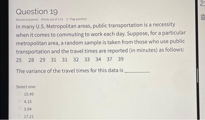 Question 19
Not yet answered Points out of 3.33 Flag question
In many U.S. Metropolitan areas, public transportation is a necessity
when it comes to commuting to work each day. Suppose, for a particular
metropolitan area, a random sample is taken from those who use public
transportation and the travel times are reported (in minutes) as follows:
25 28 29 31 31 32 33 34 37 39
The variance of the travel times for this data is.
Select one:
15.49
4.15
3.94
O 17.21
