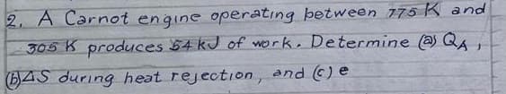 2. A Carnot engine operatıng between 775 K and
305 K produces 54 kJ of work, Determine (@ QA
(b)4S during heat rejection, and () e
