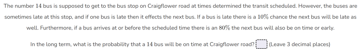 The number 14 bus is supposed to get to the bus stop on Craigflower road at times determined the transit scheduled. However, the buses are
sometimes late at this stop, and if one bus is late then it effects the next bus. If a bus is late there is a 10% chance the next bus will be late as
well. Furthermore, if a bus arrives at or before the scheduled time there is an 80% the next bus will also be on time or early.
In the long term, what is the probability that a 14 bus will be on time at Craigflower road?¦
(Leave 3 decimal places)