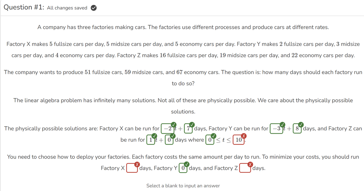 Question #1: All changes saved
A company has three factories making cars. The factories use different processes and produce cars at different rates.
Factory X makes 5 fullsize cars per day, 5 midsize cars per day, and 5 economy cars per day. Factory Y makes 2 fullsize cars per day, 3 midsize
cars per day, and 4 economy cars per day. Factory Z makes 16 fullsize cars per day, 19 midsize cars per day, and 22 economy cars per day.
The company wants to produce 51 fullsize cars, 59 midsize cars, and 67 economy cars. The question is: how many days should each factory run
to do so?
The linear algebra problem has infinitely many solutions. Not all of these are physically possible. We care about the physically possible
solutions.
The physically possible solutions are: Factory X can be run for -2t+ 7 days, Factory Y can be run for -3t+8 days, and Factory Z can
be run for 1+0 days where 0 <t≤ 10
You need to choose how to deploy your factories. Each factory costs the same amount per day to run. To minimize your costs, you should run
Factory X ☐ days, Factory Y ☑ days, and Factory Z days.
Select a blank to input an answer