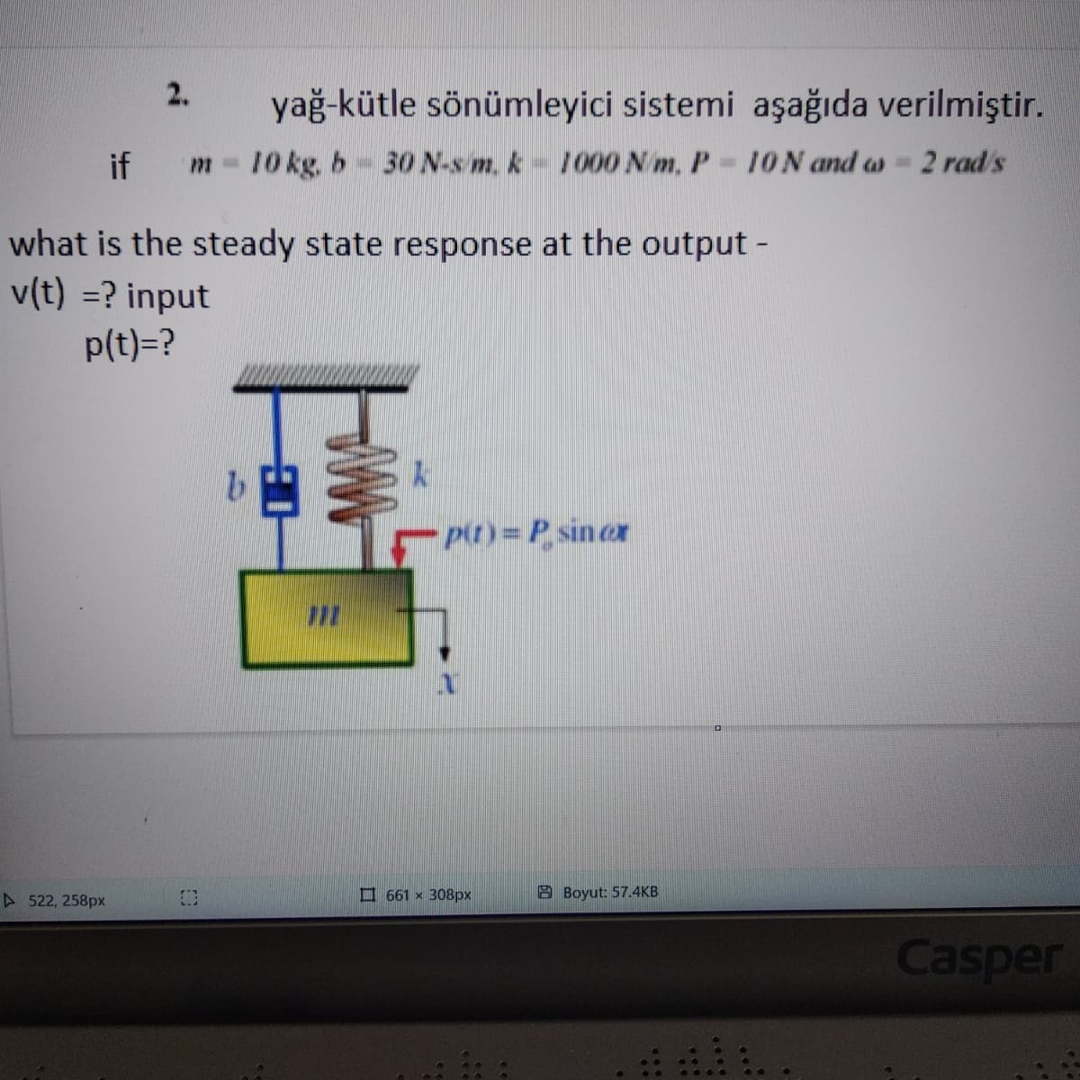 2.
▷522, 258px
yağ-kütle sönümleyici sistemi aşağıda verilmiştir.
771- 10 kg. b 30 N-s m. k 1000 Nm. P-10N and ws= 2 rad/s
if
what is the steady state response at the output -
v(t) = ? input
p(t)=?
COD
N
p(t)=P sin cr
661 x 308px
Boyut: 57.4KB
Casper