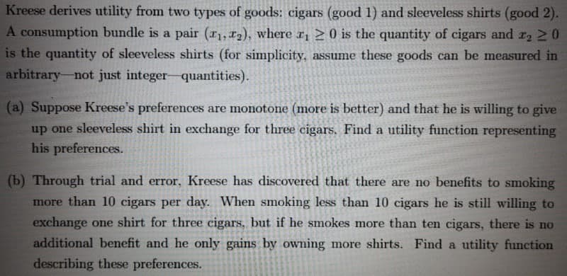 Kreese derives utility from two types of goods: cigars (good 1) and sleeveless shirts (good 2).
consumption bundle is a pair (r1, x2), where r, > 0 is the quantity of cigars and r2 20
is the quantity of sleeveless shirts (for simplicity, assume these goods can be measured in
arbitrary-not just integer-quantities).
(a) Suppose Kreese's preferences are monotone (more is better) and that he is willing to give
up one sleeveless shirt in exchange for three cigars. Find a utility function representing
his preferences.
(b) Through trial and error, Kreese has discovered that there are no benefits to smoking
more than 10 cigars per day. When smoking less than 10 cigars he is still willing to
exchange one shirt for three cigars, but if he smokes more than ten cigars, there is no
additional benefit and he only gains by owning more shirts. Find a utility function
describing these preferences.
