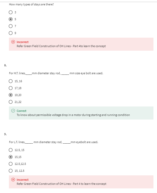 8.
9.
How many types of stays are there?
5
Incorrect
Refer Green Field Construction of OH Lines - Part 4to learn the concept
For H.T. lines, mm diameter stay rod,
mm size eye bolt are used.
15,16
17,18
19,20
21,22
Correct
To know about permissible voltage drop in a motor during starting and running condition
For L.T. lines, mm diameter stay rod,
12.5, 15
15,15
12.5,12.5
15, 12.5
mm eyebolt are used.
Incorrect
Refer Green Field Construction of OH Lines - Part 4 to learn the concept