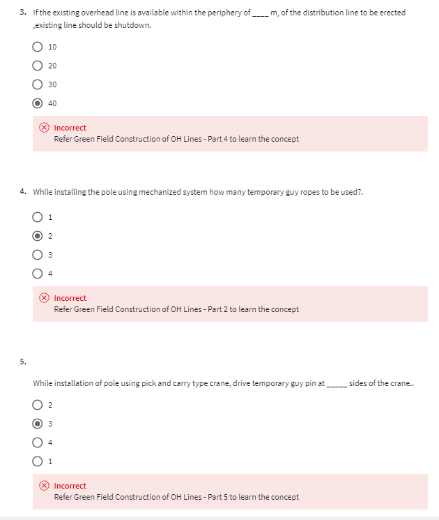 3. If the existing overhead line is available within the periphery of m, of the distribution line to be erected
,existing line should be shutdown.
10
20
30
40
Incorrect
Refer Green Field Construction of OH Lines - Part 4 to learn the concept
4. While installing the pole using mechanized system how many temporary guy ropes to be used?.
1
2
Incorrect
Refer Green Field Construction of OH Lines - Part 2 to learn the concept
5.
While installation of pole using pick and carry type crane, drive temporary guy pin at
4
Incorrect
Refer Green Field Construction of OH Lines - Part 5 to learn the concept
sides of the crane..