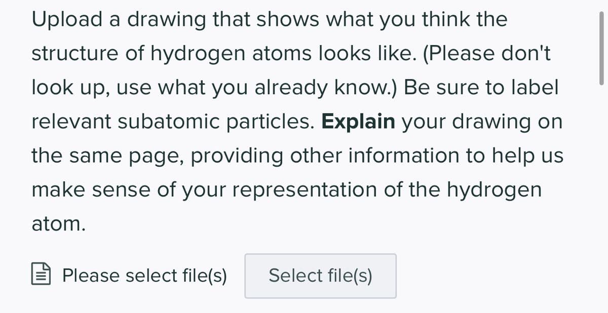 Upload a drawing that shows what you think the
structure of hydrogen atoms looks like. (Please don't
look up, use what you already know.) Be sure to label
relevant subatomic particles. Explain your drawing on
the same page, providing other information to help us
make sense of your representation of the hydrogen
atom.
Please select file(s)
Select file(s)