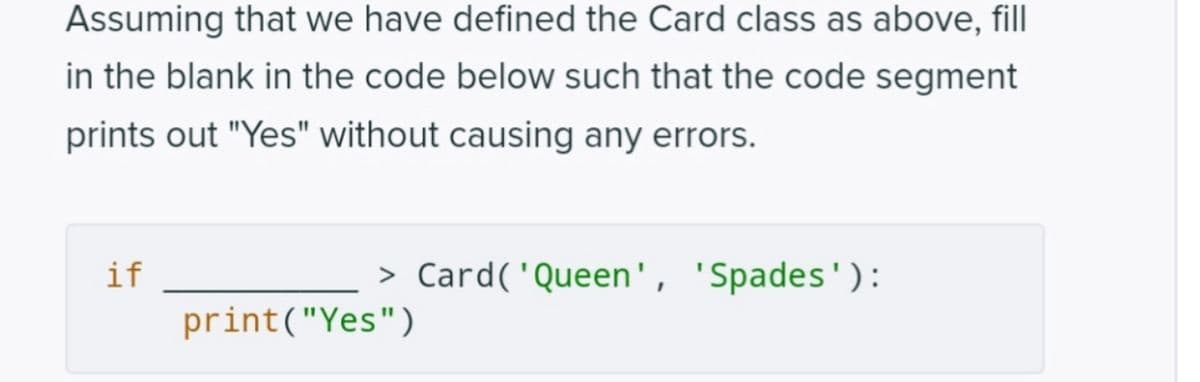 Assuming that we have defined the Card class as above, fill
in the blank in the code below such that the code segment
prints out "Yes" without causing any errors.
if
> Card( 'Queen', 'Spades'):
print("Yes")