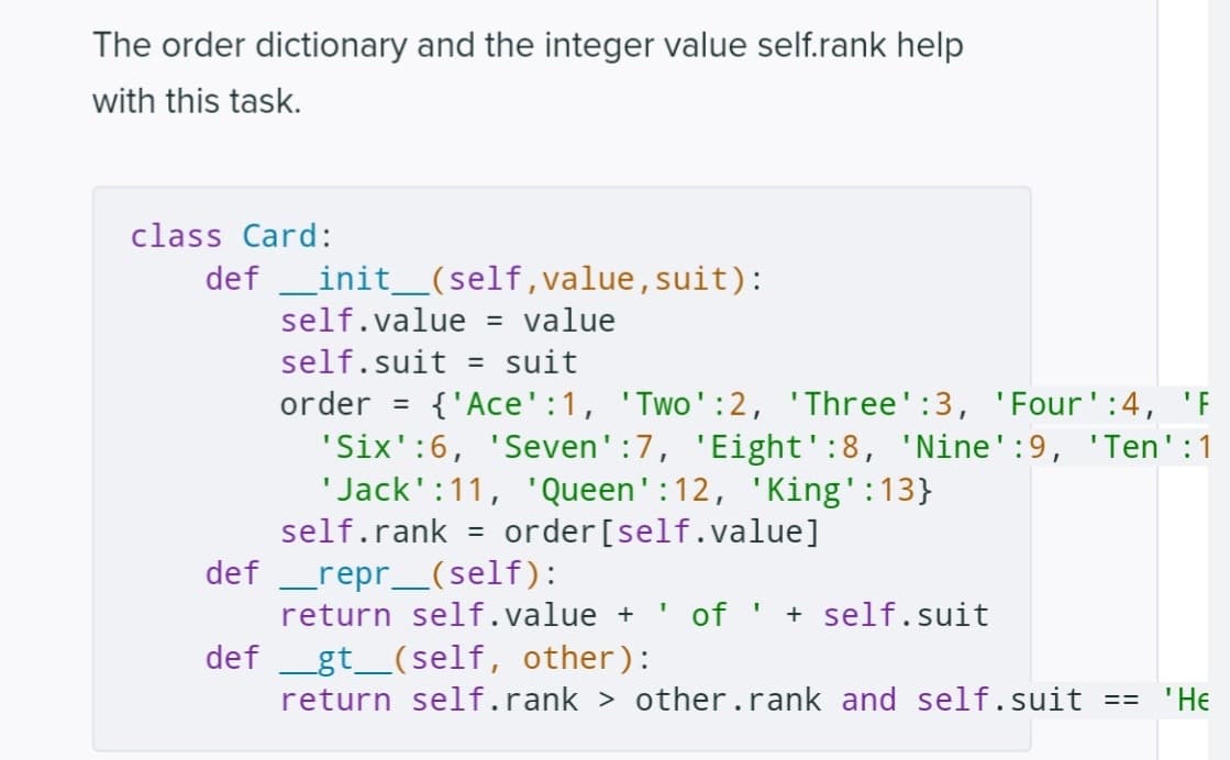 The order dictionary and the integer value self.rank help
with this task.
class Card:
def
def
__init__(self,value, suit):
self.value = value
self.suit = suit
order
{'Ace':1, 'Two':2, 'Three':3, 'Four':4, 'F
'Six':6, 'Seven':7, 'Eight':8, 'Nine':9, 'Ten':1
'Jack':11, 'Queen':12, 'King':13}
self.rank =
order[self.value]
_repr__(self):
=
return self.value + ' of ' + self.suit
def __gt__(self, other):
return self.rank > other.rank and self.suit == 'He