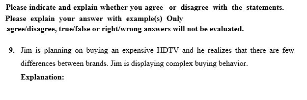 Please indicate and explain whether you agree or disagree with the statements.
Please explain your answer with example(s) Only
agree/disagree, true/false or right/wrong answers will not be evaluated.
9. Jim is planning on buying an expensive HDTV and he realizes that there are few
differences between brands. Jim is displaying complex buying behavior.
Explanation:
