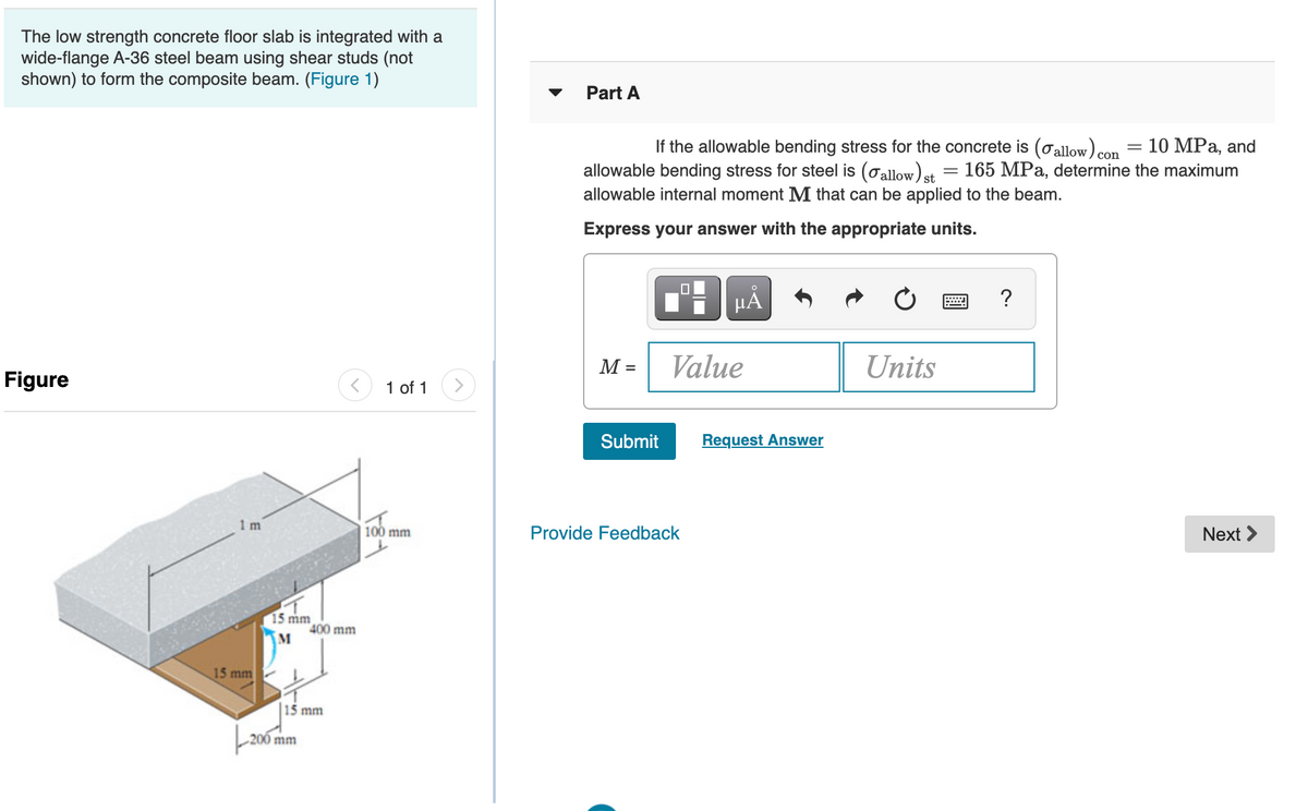 The low strength concrete floor slab is integrated with a
wide-flange A-36 steel beam using shear studs (not
shown) to form the composite beam. (Figure 1)
Part A
If the allowable bending stress for the concrete is (oallow) con = 10 MPa, and
allowable bending stress for steel is (oallow)et = 165 MPa, determine the maximum
allowable internal moment M that can be applied to the beam.
Express your answer with the appropriate units.
μΑ
?
M =
Value
Units
Figure
1 of 1
Submit
Request Answer
1 m
100 mm
Provide Feedback
Next >
15 mm
400 mm
15 mm
15 mm
200 mm
