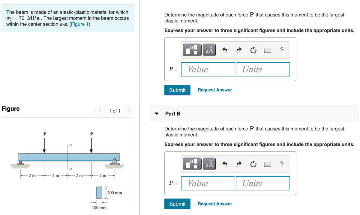 The beam is made of an elastic-plastic material for which
oy = 70 MPa . The largest moment in the beam occurs
within the center section a-a. (Figure 1)
Determine the magnitude of each force P that causes this moment to be the largest
elastic moment.
Express your answer to three significant figures and include the appropriate units.
HẢ
?
P =
Value
Units
Submit
Request Answer
Figure
1 of 1
Part B
Determine the magnitude of each force P that causes this moment to be the largest
plastic moment.
Express your answer to three significant figures and include the appropriate units.
?
a
- 2m 2 m-
2 m
-2 m
P =
Value
Units
200 mm
Submit
Request Answer
100 mm
