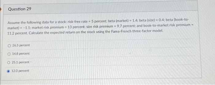 Question 29
Assume the following data for a stock: risk-free rate 5 percent: beta (market) = 1.4; beta (size) - 0.4; beta (book-to-
market)-1.1; market risk premium - 13 percent; size risk premium 9.7 percent; and book-to-market risk premium =
11.2 percent. Calculate the expected return on the stock using the Fama-French three-factor model.
O 26.5 percent
14.8 percent
O 25.1 percent
12.0 percent