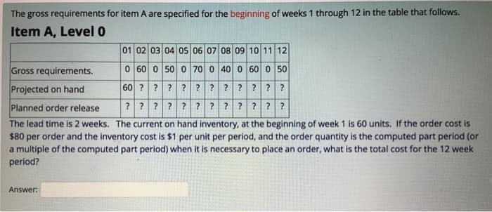 The gross requirements for item A are specified for the beginning of weeks 1 through 12 in the table that follows.
Item A, Level 0
01 02 03 04 05 06 07 08 09 10 11 12
0 60 0 50 0 70 0 40 0 60 0 50
60 ? ? ? ? ? ? ? ? ? ? ?
????????????
Gross requirements.
Projected on hand
Planned order release
The lead time is 2 weeks. The current on hand inventory, at the beginning of week 1 is 60 units. If the order cost is
$80 per order and the inventory cost is $1 per unit per period, and the order quantity is the computed part period (or
a multiple of the computed part period) when it is necessary to place an order, what is the total cost for the 12 week
period?
Answer: