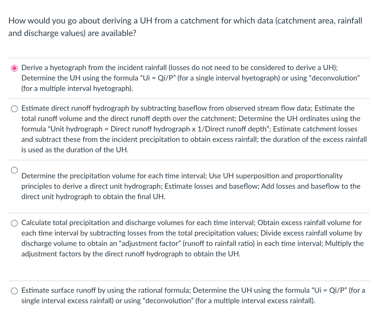 How would you go about deriving a UH from a catchment for which data (catchment area, rainfall
and discharge values) are available?
Derive a hyetograph from the incident rainfall (losses do not need to be considered to derive a UH);
Determine the UH using the formula "Ui = Qi/P" (for a single interval hyetograph) or using "deconvolution"
(for a multiple interval hyetograph).
Estimate direct runoff hydrograph by subtracting baseflow from observed stream flow data; Estimate the
total runoff volume and the direct runoff depth over the catchment; Determine the UH ordinates using the
formula "Unit hydrograph = Direct runoff hydrograph x 1/Direct runoff depth"; Estimate catchment losses
and subtract these from the incident precipitation to obtain excess rainfall; the duration of the excess rainfall
is used as the duration of the UH.
Determine the precipitation volume for each time interval; Use UH superposition and proportionality
principles to derive a direct unit hydrograph; Estimate losses and baseflow; Add losses and baseflow to the
direct unit hydrograph to obtain the final UH.
Calculate total precipitation and discharge volumes for each time interval; Obtain excess rainfall volume for
each time interval by subtracting losses from the total precipitation values; Divide excess rainfall volume by
discharge volume to obtain an "adjustment factor" (runoff to rainfall ratio) in each time interval; Multiply the
adjustment factors by the direct runoff hydrograph to obtain the UH.
Estimate surface runoff by using the rational formula; Determine the UH using the formula "Ui = Qi/P" (for a
single interval excess rainfall) or using "deconvolution" (for a multiple interval excess rainfall).