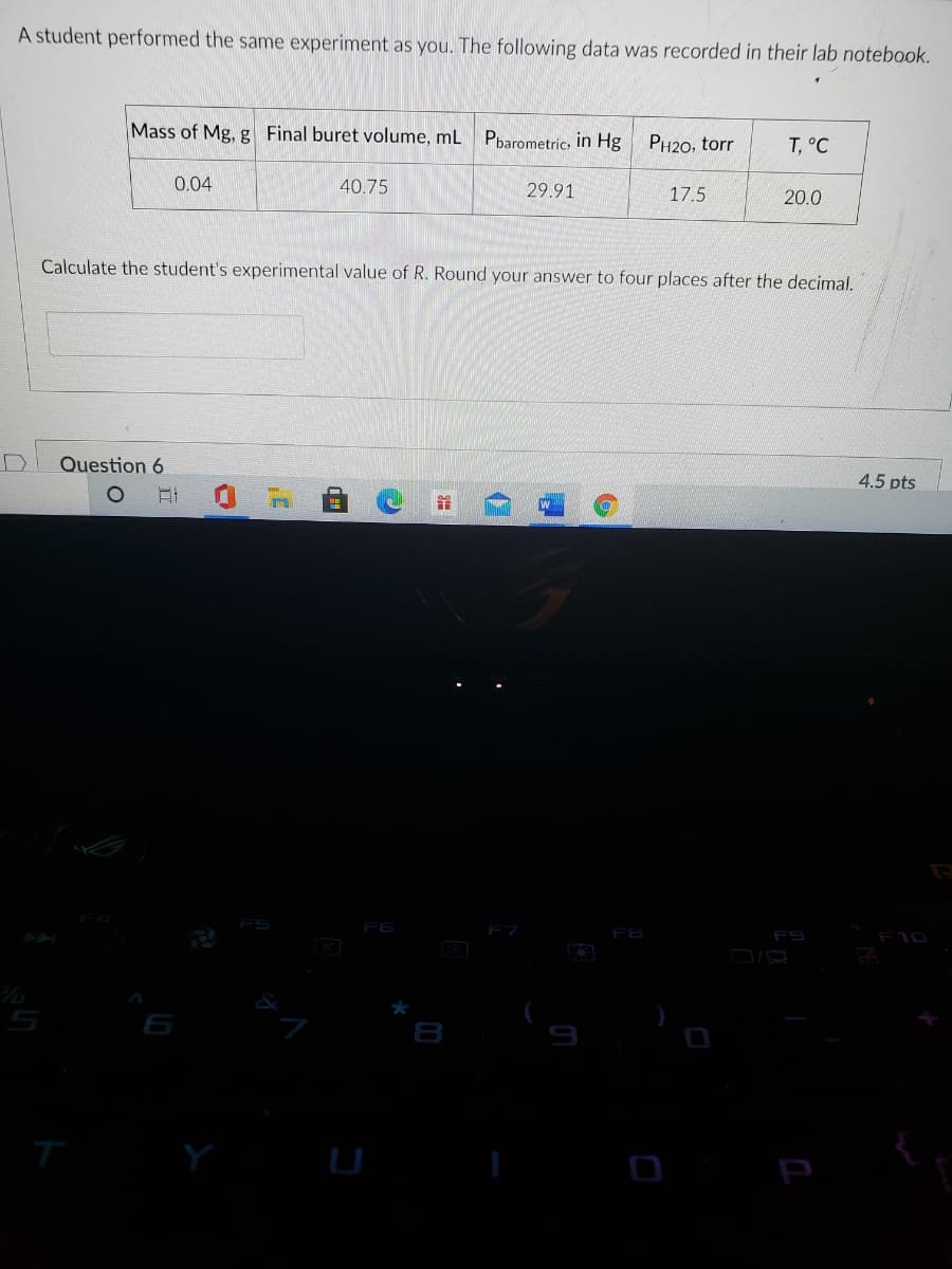 A student performed the same experiment as you. The following data was recorded in their lab notebook.
Mass of Mg, g Final buret volume, mL Pbarometric, in Hg
PH20, torr
T, °C
0.04
40.75
29.91
17.5
20.0
Calculate the student's experimental value of R. Round your answer to four places after the decimal.
Question 6
4.5 pts
र
F6
F8
F9
P
