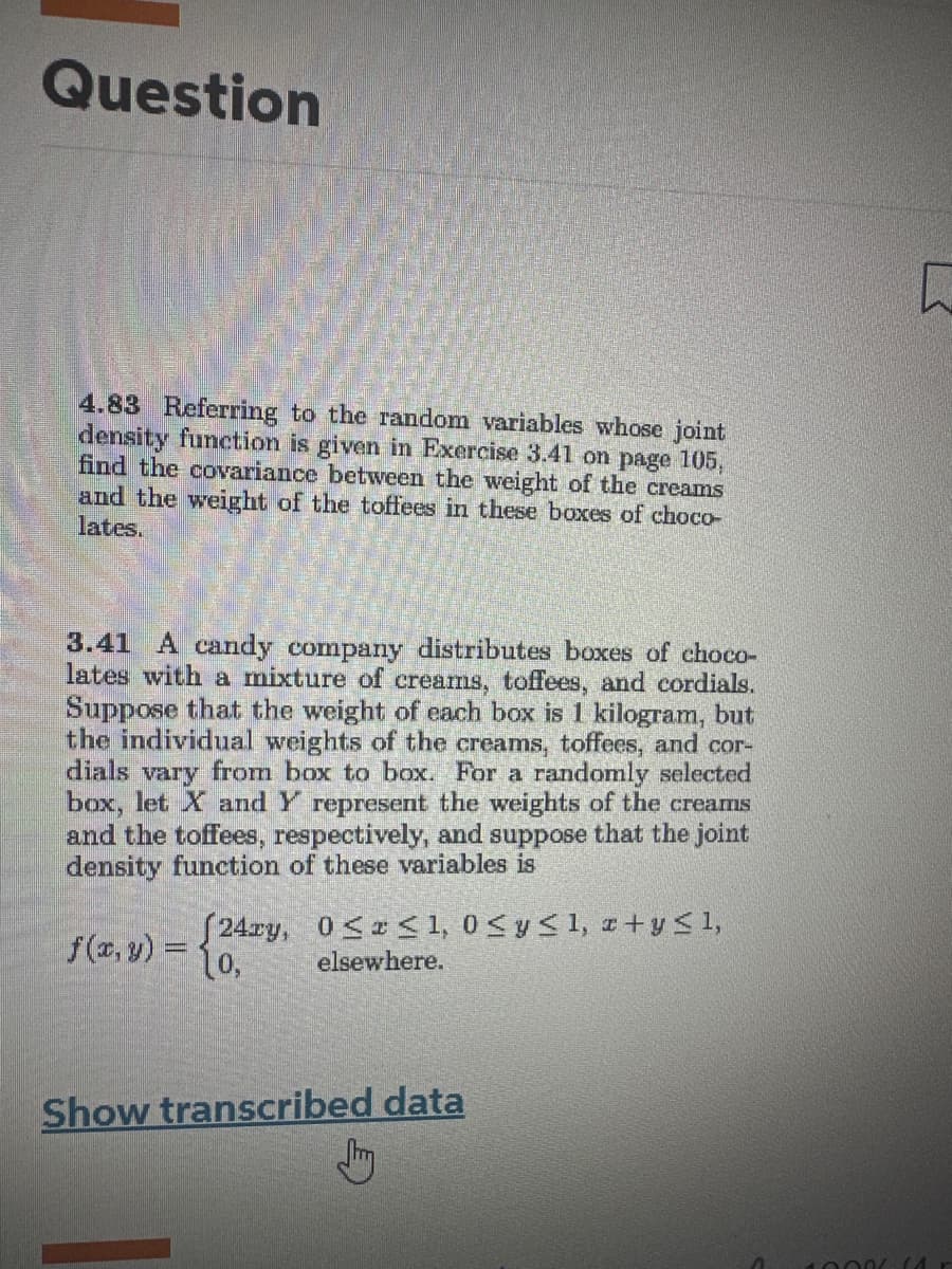 Question
4.83 Referring to the random variables whose joint
density function is given in Exercise 3.41 on page 105,
find the covariance between the weight of the creams
and the weight of the toffees in these boxes of choco-
lates.
3.41 A candy company distributes boxes of choco-
lates with a mixture of creams, toffees, and cordials.
Suppose that the weight of each box is 1 kilogram, but
the individual weights of the creams, toffees, and cor-
dials vary from box to box. For a randomly selected
box, let X and Y represent the weights of the creams
and the toffees, respectively, and suppose that the joint
density function of these variables is
(24zy, 0≤x≤ 1,0 ≤ y ≤ 1, x + y ≤ 1,
elsewhere.
f(x, y) = 10,
Show transcribed data
F
10006 (4