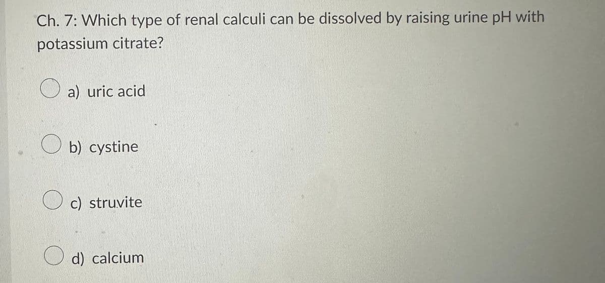 Ch. 7: Which type of renal calculi can be dissolved by raising urine pH with
potassium citrate?
a) uric acid
b) cystine
c) struvite
d) calcium