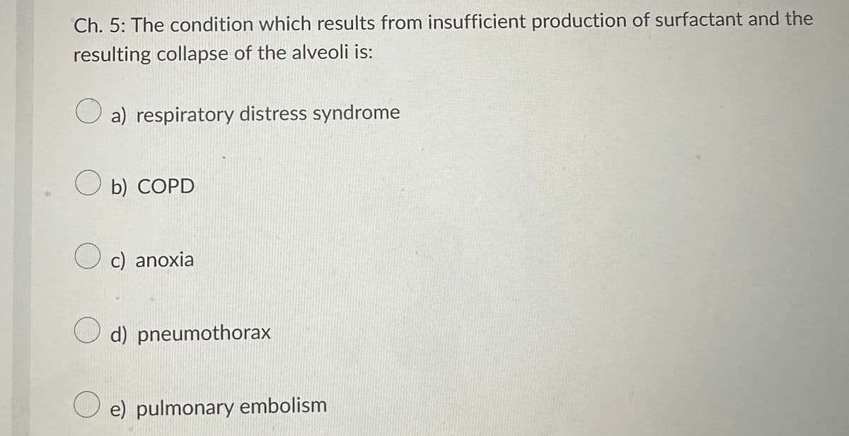 Ch. 5: The condition which results from insufficient production of surfactant and the
resulting collapse of the alveoli is:
a) respiratory distress syndrome
b) COPD
O c) anoxia
d) pneumothorax
O e) pulmonary embolism