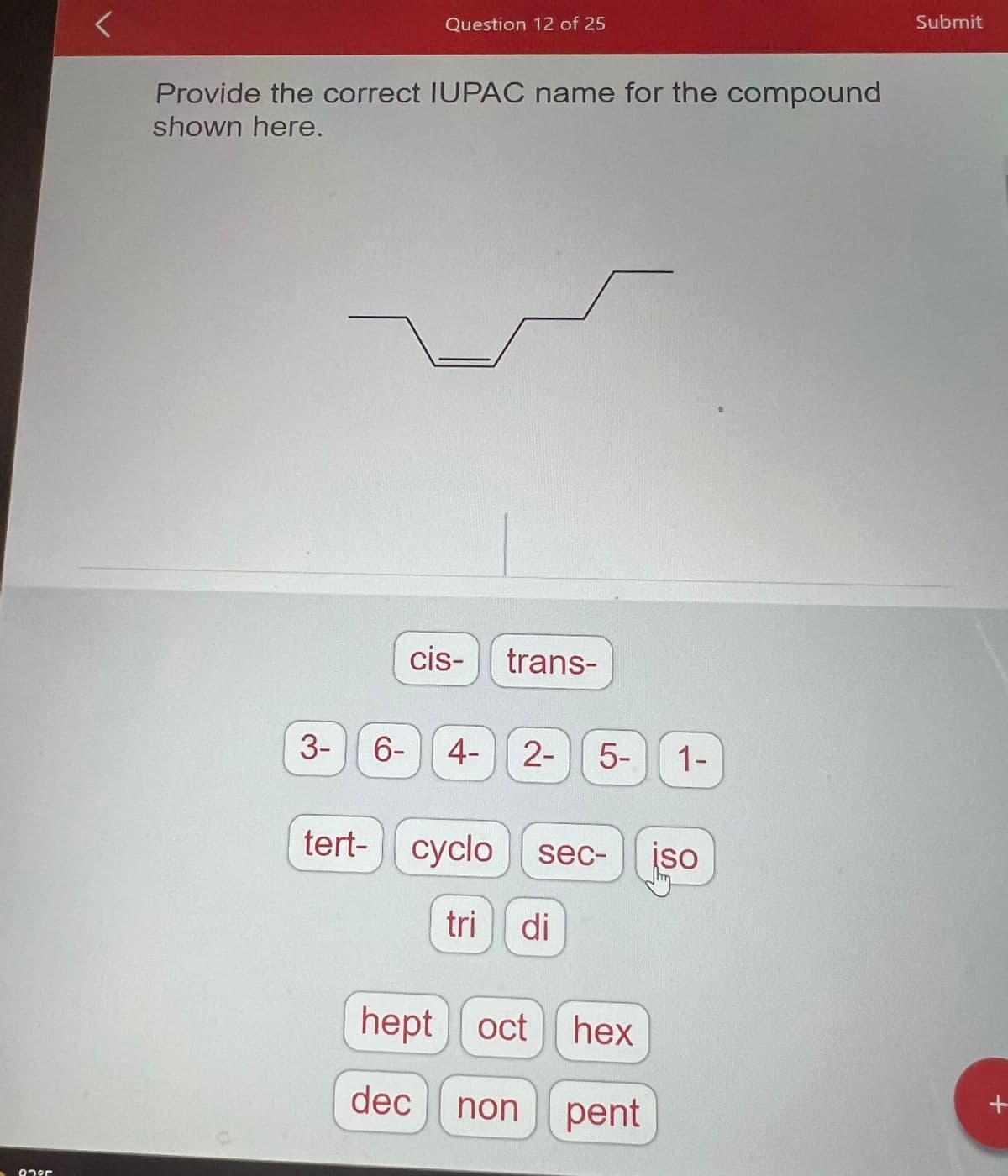 Onºr
L
Provide the correct IUPAC name for the compound
shown here.
3-
Question 12 of 25
tert-
cis- trans-
6- 4- 2- 5-
cyclo sec-
tri di
hept oct
hex
dec non pent
1-
iso
Submit
+