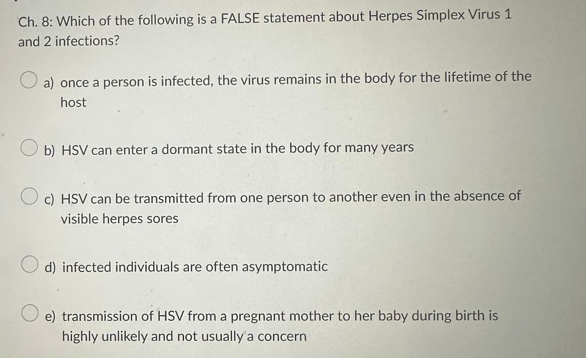 Ch. 8: Which of the following is a FALSE statement about Herpes Simplex Virus 1
and 2 infections?
O a) once a person is infected, the virus remains in the body for the lifetime of the
host
Ob) HSV can enter a dormant state in the body for many years
c) HSV can be transmitted from one person to another even in the absence of
visible herpes sores
d) infected individuals are often asymptomatic
O e) transmission of HSV from a pregnant mother to her baby during birth is
highly unlikely and not usually a concern