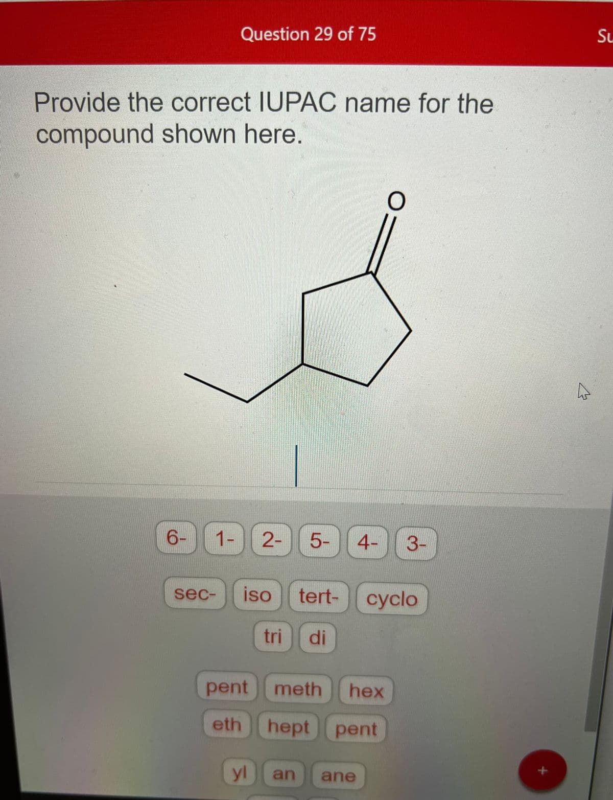Question 29 of 75
Provide the correct IUPAC name for the
compound shown here.
6-
1- 2- 5- 4-
pent meth
eth
sec- iso tert- cyclo
tri di
yl
hex
hept pent
O
an ane
3-
Su