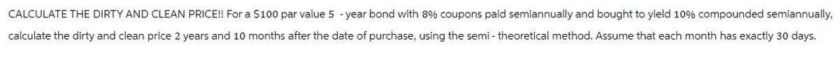 CALCULATE THE DIRTY AND CLEAN PRICE!! For a $100 par value 5-year bond with 8% coupons paid semiannually and bought to yield 10% compounded semiannually,
calculate the dirty and clean price 2 years and 10 months after the date of purchase, using the semi- theoretical method. Assume that each month has exactly 30 days.