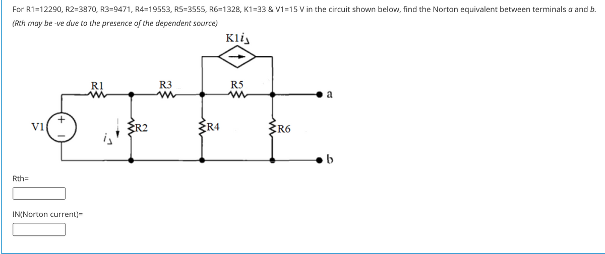 For R1=12290, R2=3870, R3=9471, R4=19553, R5=3555, R6=1328, K1=33 & V1=15 V in the circuit shown below, find the Norton equivalent between terminals a and b.
(Rth may be -ve due to the presence of the dependent source)
Klij
R1
R3
R5
a
ER2
ER4
ER6
v1
Rth=
IN(Norton current)=
