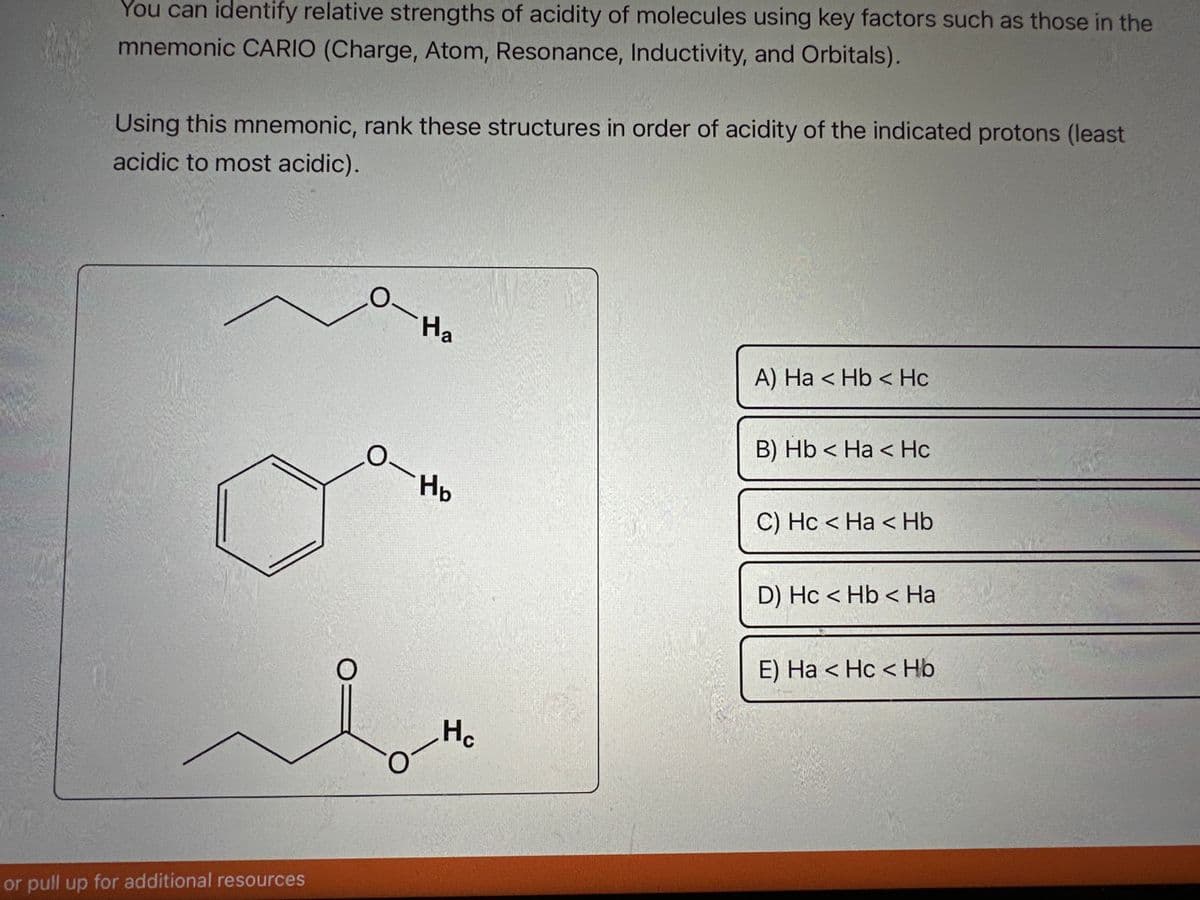 You can identify relative strengths of acidity of molecules using key factors such as those in the
mnemonic CARIO (Charge, Atom, Resonance, Inductivity, and Orbitals).
Using this mnemonic, rank these structures in order of acidity of the indicated protons (least
acidic to most acidic).
or pull up for additional resources
O
O
Ha
Нь
Hc
A) Ha < Hb <Hc
B) Hb < Ha < Hc
C) Hc < Ha < Hb
D) Hc< Hb < Ha
E) Ha <Hc < Hb