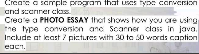 Create a sample program that uses type conversion
and scanner class.
Create a PHOTO ESSAY that shows how you are using
the type conversion and Scanner class in java.
Include at least 7 pictures with 30 to 50 words caption
each.
